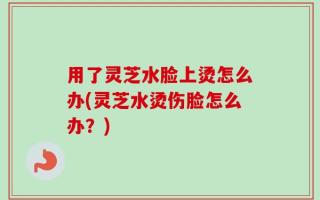 用了灵芝水脸上烫怎么办(灵芝水烫伤脸怎么办？)