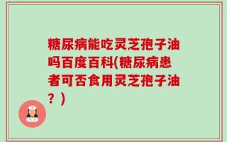 糖尿病能吃灵芝孢子油吗百度百科(糖尿病患者可否食用灵芝孢子油？)