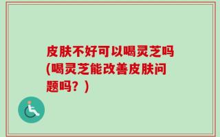 皮肤不好可以喝灵芝吗(喝灵芝能改善皮肤问题吗？)