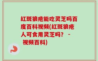 红斑狼疮能吃灵芝吗百度百科视频(红斑狼疮人可食用灵芝吗？ - 视频百科)