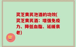 灵芝黄芪泡酒的功效(灵芝黄芪酒：增强免疫力、降低血脂、延缓衰老)