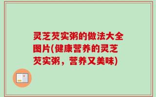 灵芝芡实粥的做法大全图片(健康营养的灵芝芡实粥，营养又美味)