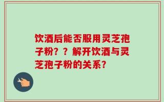 饮酒后能否服用灵芝孢子粉？？解开饮酒与灵芝孢子粉的关系？
