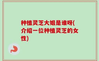 种植灵芝大姐是谁呀(介绍一位种植灵芝的女性)