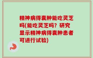 精神病得囊肿能吃灵芝吗(能吃灵芝吗？研究显示精神病得囊肿患者可进行试验)