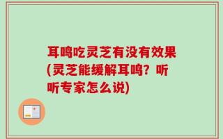 耳鸣吃灵芝有没有效果(灵芝能缓解耳鸣？听听专家怎么说)