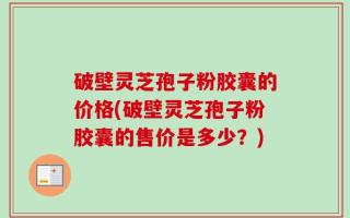 破壁灵芝孢子粉胶囊的价格(破壁灵芝孢子粉胶囊的售价是多少？)