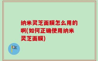 纳米灵芝面膜怎么用的啊(如何正确使用纳米灵芝面膜)
