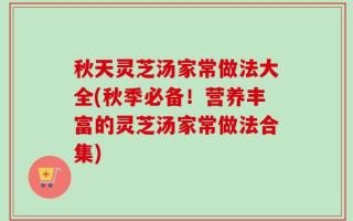 秋天灵芝汤家常做法大全(秋季必备！营养丰富的灵芝汤家常做法合集)