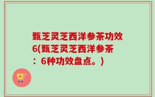 甄芝灵芝西洋参茶功效6(甄芝灵芝西洋参茶：6种功效盘点。)