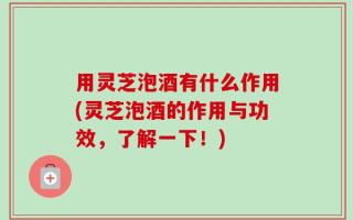 用灵芝泡酒有什么作用(灵芝泡酒的作用与功效，了解一下！)