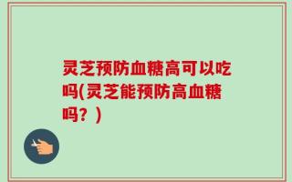 灵芝预防血糖高可以吃吗(灵芝能预防高血糖吗？)