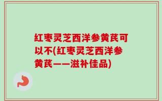 红枣灵芝西洋参黄芪可以不(红枣灵芝西洋参黄芪——滋补佳品)