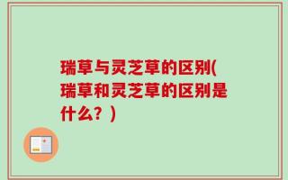 瑞草与灵芝草的区别(瑞草和灵芝草的区别是什么？)