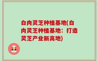 白肉灵芝种植基地(白肉灵芝种植基地：打造灵芝产业新高地)