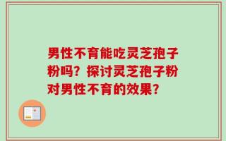 男性不育能吃灵芝孢子粉吗？探讨灵芝孢子粉对男性不育的效果？