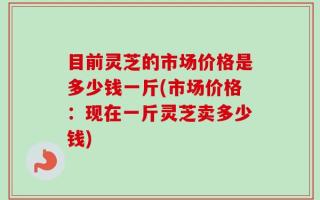 目前灵芝的市场价格是多少钱一斤(市场价格：现在一斤灵芝卖多少钱)