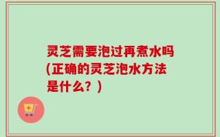 灵芝需要泡过再煮水吗(正确的灵芝泡水方法是什么？)