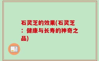 石灵芝的效果(石灵芝：健康与长寿的神奇之品)