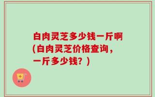 白肉灵芝多少钱一斤啊(白肉灵芝价格查询，一斤多少钱？)