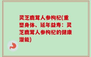 灵芝鹿茸人参枸杞(重塑身体、延年益寿：灵芝鹿茸人参枸杞的健康潜能)