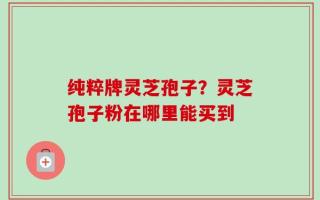 纯粹牌灵芝孢子？灵芝孢子粉在哪里能买到