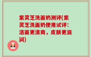 紫灵芝洗面奶测评(紫灵芝洗面奶使用试评：洁面更清爽，皮肤更滋润)
