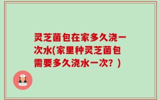 灵芝菌包在家多久浇一次水(家里种灵芝菌包需要多久浇水一次？)