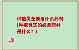 种植灵芝要用什么药材(种植灵芝的必备药材是什么？)
