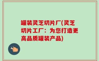 罐装灵芝切片厂(灵芝切片工厂：为您打造更高品质罐装产品)