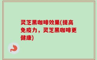 灵芝黑咖啡效果(提高免疫力，灵芝黑咖啡更健康)