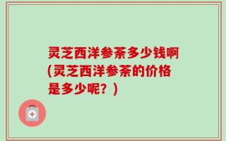 灵芝西洋参荼多少钱啊(灵芝西洋参荼的价格是多少呢？)