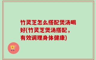 竹灵芝怎么搭配煲汤喝好(竹灵芝煲汤搭配，有效调理身体健康)