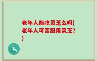 老年人能吃灵芝么吗(老年人可否服用灵芝？)