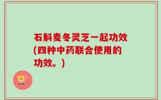 石斛麦冬灵芝一起功效(四种中药联合使用的功效。)