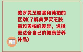 美罗灵芝胶囊和黄柏的区别(了解美罗灵芝胶囊和黄柏的差异，选择更适合自己的健康营养补品)