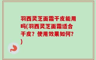 羽西灵芝面霜干皮能用吗(羽西灵芝面霜适合干皮？使用效果如何？)