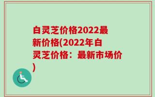 白灵芝价格2022最新价格(2022年白灵芝价格：最新市场价)