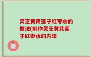 灵芝黄芪莲子红枣水的做法(制作灵芝黄芪莲子红枣水的方法