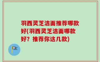 羽西灵芝洁面推荐哪款好(羽西灵芝洁面哪款好？推荐你这几款)