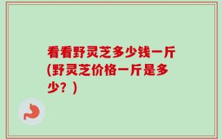 看看野灵芝多少钱一斤(野灵芝价格一斤是多少？)