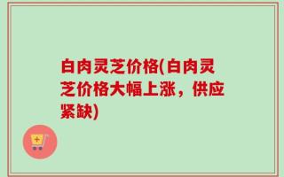 白肉灵芝价格(白肉灵芝价格大幅上涨，供应紧缺)