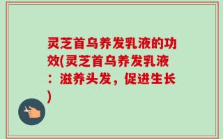 灵芝首乌养发乳液的功效(灵芝首乌养发乳液：滋养头发，促进生长)