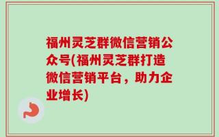 福州灵芝群微信营销公众号(福州灵芝群打造微信营销平台，助力企业增长)