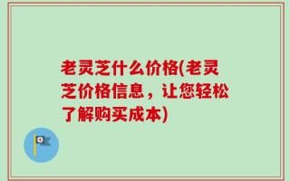 老灵芝什么价格(老灵芝价格信息，让您轻松了解购买成本)