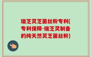 瑞芝灵芝菌丝粉专利(专利保障-瑞芝灵制备的纯天然灵芝菌丝粉)