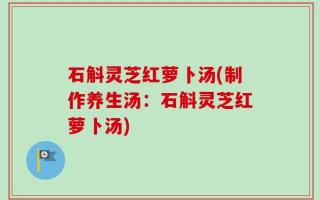石斛灵芝红萝卜汤(制作养生汤：石斛灵芝红萝卜汤)