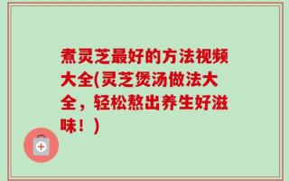 煮灵芝最好的方法视频大全(灵芝煲汤做法大全，轻松熬出养生好滋味！)