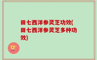田七西洋参灵芝功效(田七西洋参灵芝多种功效)