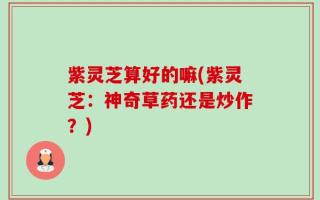 紫灵芝算好的嘛(紫灵芝：神奇草药还是炒作？)